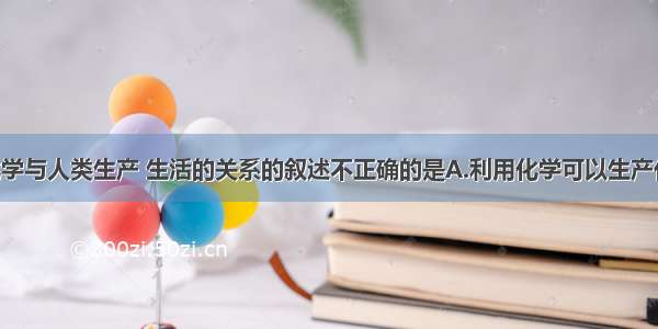 下列有关化学与人类生产 生活的关系的叙述不正确的是A.利用化学可以生产化肥和农药 