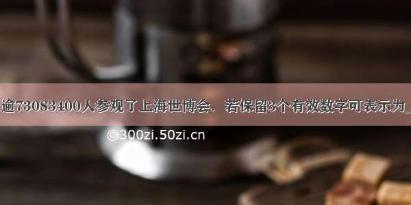 据统计：逾73083400人参观了上海世博会．若保留3个有效数字可表示为________．