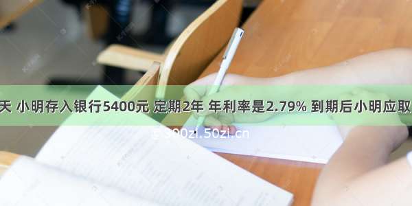 10月的一天 小明存入银行5400元 定期2年 年利率是2.79% 到期后小明应取出多少元？