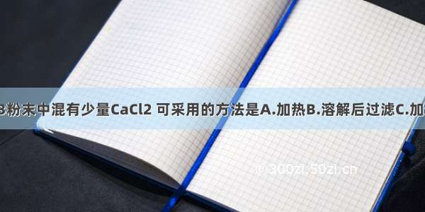 为除去CaCO3粉末中混有少量CaCl2 可采用的方法是A.加热B.溶解后过滤C.加适量稀盐酸D.