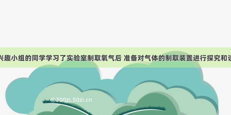 校化学兴趣小组的同学学习了实验室制取氧气后 准备对气体的制取装置进行探究和设计．