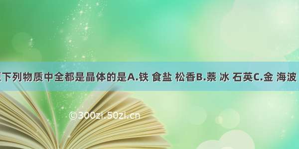 单选题下列物质中全都是晶体的是A.铁 食盐 松香B.萘 冰 石英C.金 海波 石蜡D.