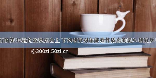 在7月举行的第30届伦敦奥运会上 下列研究对象能看作质点的是A.研究乒乓球旋转