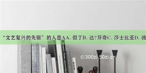 被誉为“文艺复兴的先驱”的人是AA. 但丁B. 达?芬奇C. 莎士比亚D. 彼特拉克