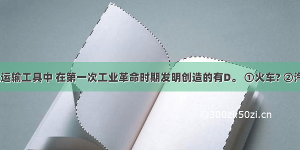 下列交通运输工具中 在第一次工业革命时期发明创造的有D。 ①火车? ②汽车? ③汽