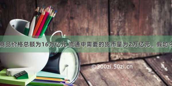 某国去年的商品价格总额为16万亿元 流通中需要的货币量为2万亿元。假如今年该国商品