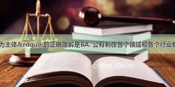 对“公有制为主体”的正确理解是BA. 公有制在各个领域和各个行业都必须占支配地位B.