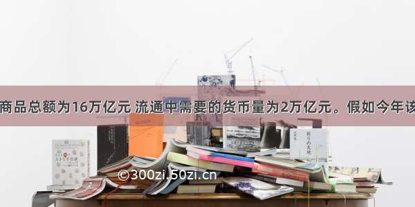 某国去年的商品总额为16万亿元 流通中需要的货币量为2万亿元。假如今年该国商品价格