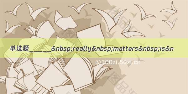 单选题_____&nbsp;really&nbsp;matters&nbsp;is&n