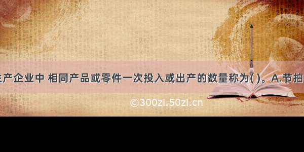 成批轮番生产企业中 相同产品或零件一次投入或出产的数量称为( )。A.节拍B.节奏C.批