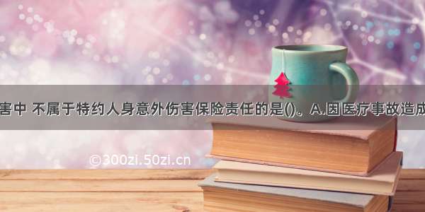 下列各种伤害中 不属于特约人身意外伤害保险责任的是()。A.因医疗事故造成的人身意外