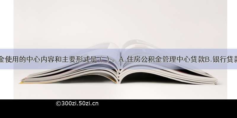 住房公积金使用的中心内容和主要形式是（）。A.住房公积金管理中心贷款B.银行贷款C.单