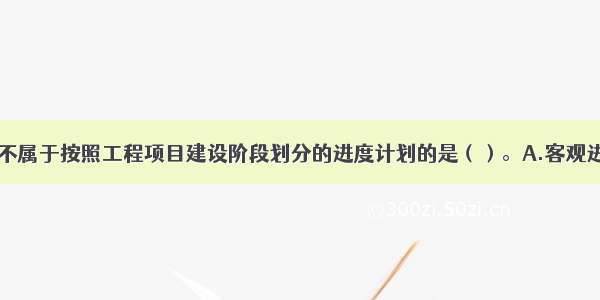 下列选项中 不属于按照工程项目建设阶段划分的进度计划的是（）。A.客观进度计划B.总