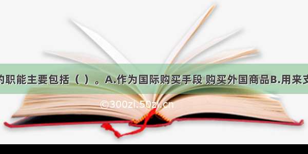 世界货币的职能主要包括（ ）。A.作为国际购买手段 购买外国商品B.用来支付债务 租