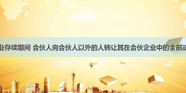 普通合伙企业存续期间 合伙人向合伙人以外的人转让其在合伙企业中的全部或部分财产份