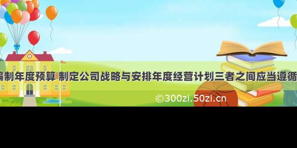 一般来说 编制年度预算 制定公司战略与安排年度经营计划三者之间应当遵循的先后顺序