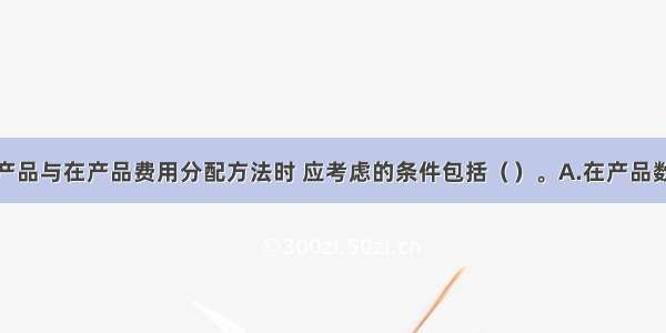 选择完工产品与在产品费用分配方法时 应考虑的条件包括（　　）。A.在产品数量的多少