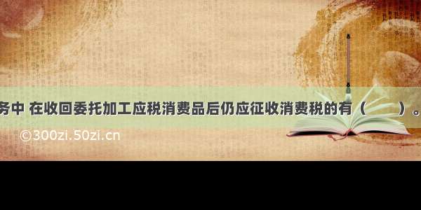 下列各项业务中 在收回委托加工应税消费品后仍应征收消费税的有（　　）。A.商业批发