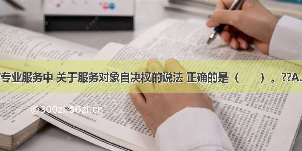 在社会工作专业服务中 关于服务对象自决权的说法 正确的是（　　）。??A.当服务对象