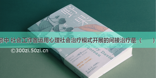 下列工作情景中 社会工作者运用心理社会治疗模式开展的间接治疗是（　　）。A.分析服