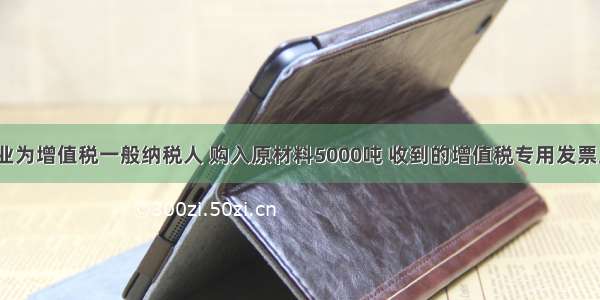 ?某工业企业为增值税一般纳税人 购入原材料5000吨 收到的增值税专用发票上注明的售