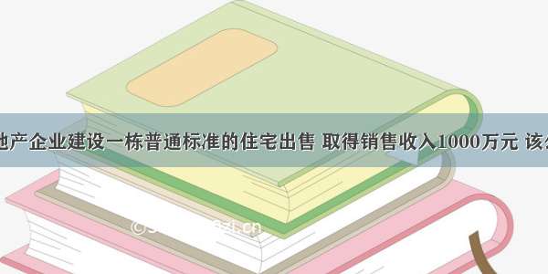 某市房地产企业建设一栋普通标准的住宅出售 取得销售收入1000万元 该公司为了