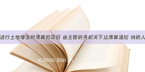 对确定需要进行土地增值税清算的项目 由主管税务机关下达清算通知 纳税人应当在收到