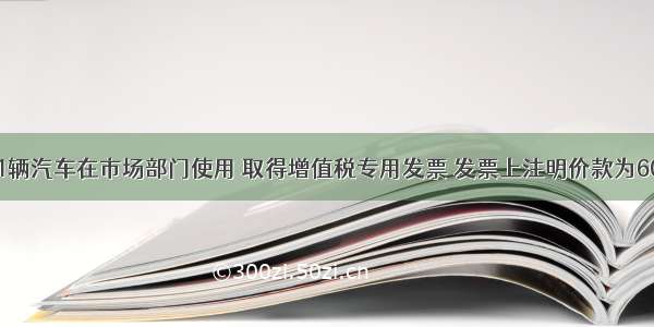 某公司购买1辆汽车在市场部门使用 取得增值税专用发票 发票上注明价款为60000元。已