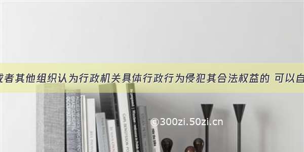 公民 法人或者其他组织认为行政机关具体行政行为侵犯其合法权益的 可以自知道该具里