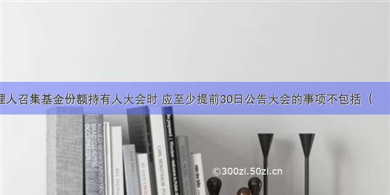 基金管理人召集基金份额持有人大会时 应至少提前30日公告大会的事项不包括（　　）。