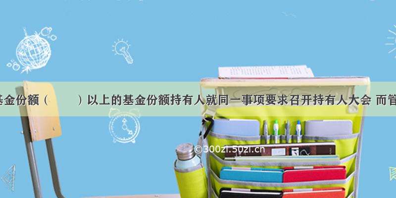 当代表基金份额（　　）以上的基金份额持有人就同一事项要求召开持有人大会 而管理人