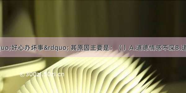 小学生常常“好心办坏事” 其原因主要是：（　　）A.道德情感不深B.道德意志不强C.道