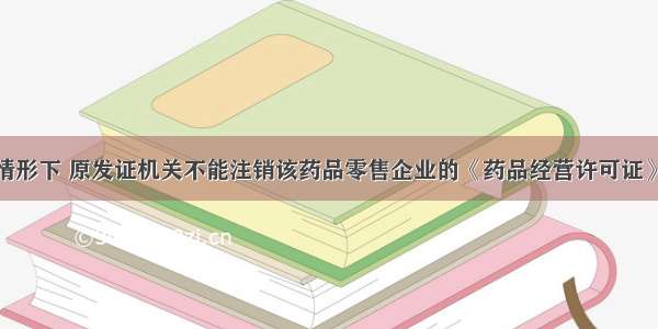 在下列哪种情形下 原发证机关不能注销该药品零售企业的《药品经营许可证》A.《药品经