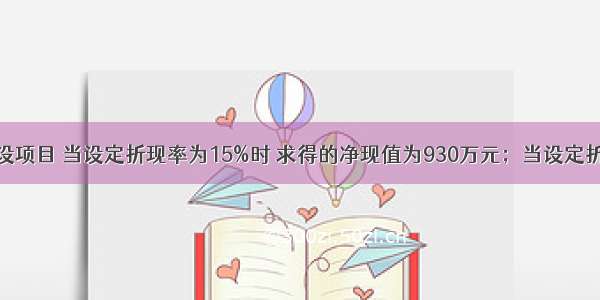 某市有一建设项目 当设定折现率为15%时 求得的净现值为930万元；当设定折现率为18%