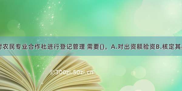 工商部门对农民专业合作社进行登记管理 需要()。A.对出资额验资　B.核定其办事机构所