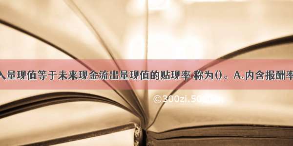 未来现金流入量现值等于未来现金流出量现值的贴现率 称为()。A.内含报酬率B.现值指数