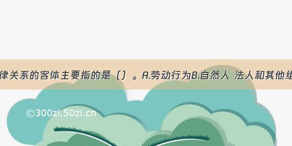 劳动合同法律关系的客体主要指的是（）。A.劳动行为B.自然人 法人和其他组织C.劳动权