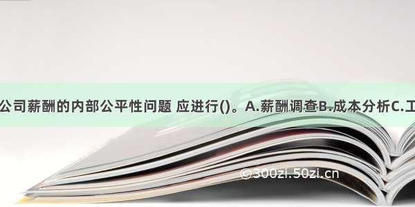 为了解决该公司薪酬的内部公平性问题 应进行()。A.薪酬调查B.成本分析C.工作评价D.薪