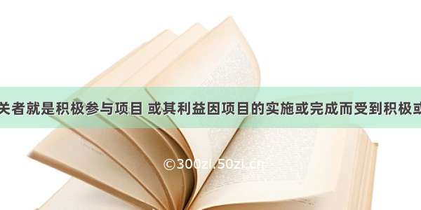 项目利益相关者就是积极参与项目 或其利益因项目的实施或完成而受到积极或消极影响的