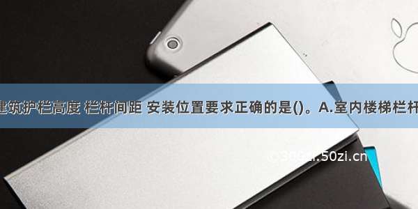 中小学校建筑护栏高度 栏杆间距 安装位置要求正确的是()。A.室内楼梯栏杆（或栏板）