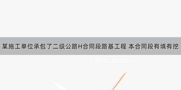 背景资料：某施工单位承包了二级公路H合同段路基工程 本合同段有填有挖 且需以挖做