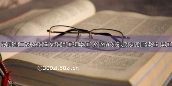 背景资料：某新建二级公路土方路基工程施工 公路所处地段为弱膨胀土 经工地试验室检