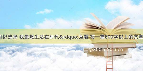 以&ldquo;如果可以选择 我最想生活在时代&rdquo;为题 写一篇800字以上的文章。可叙 大胆想象