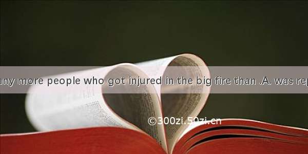 There were many more people who got injured in the big fire than .A. was reportedB. it was