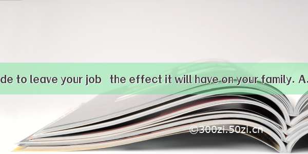 Before you decide to leave your job   the effect it will have on your family. A. considerB