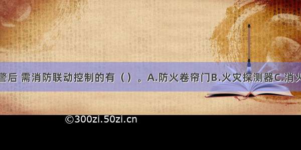 发生火灾报警后 需消防联动控制的有（）。A.防火卷帘门B.火灾探测器C.消火栓按钮D.排