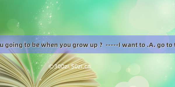 -----What are you going to be when you grow up ？-----I want to .A. go to the sea 　B. go to