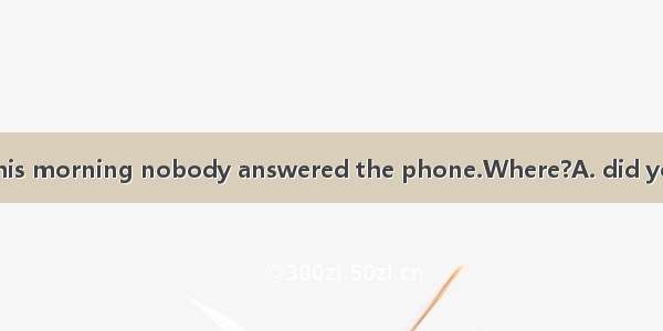 When I called you this morning nobody answered the phone.Where?A. did you goB. have you go