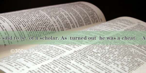 The fellow was said to be  of a scholar. As  turned out  he was a cheat.　A. something; he