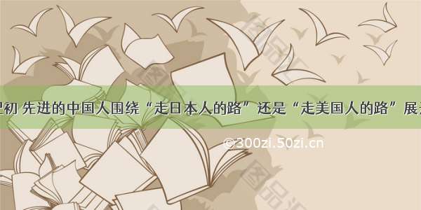 单选题20世纪初 先进的中国人围绕“走日本人的路”还是“走美国人的路”展开了一场争论